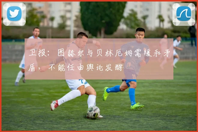 卫报：图赫尔与贝林厄姆需缓和矛盾，不能任由舆论发酵