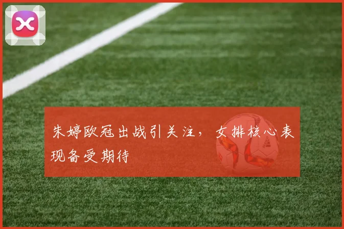 朱婷欧冠出战引关注，女排核心表现备受期待