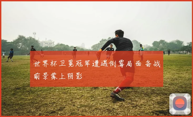 世界杯卫冕冠军遭遇倒霉局面 备战前景蒙上阴影