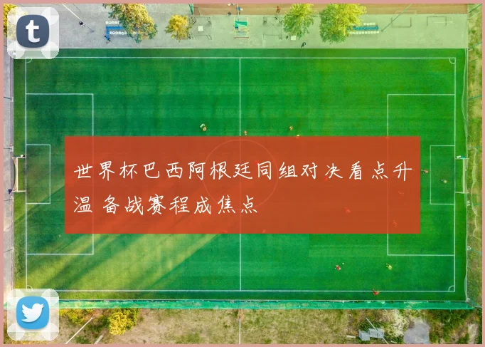 世界杯巴西阿根廷同组对决看点升温 备战赛程成焦点