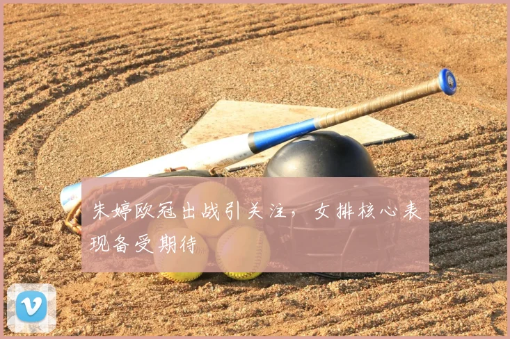 朱婷欧冠出战引关注，女排核心表现备受期待